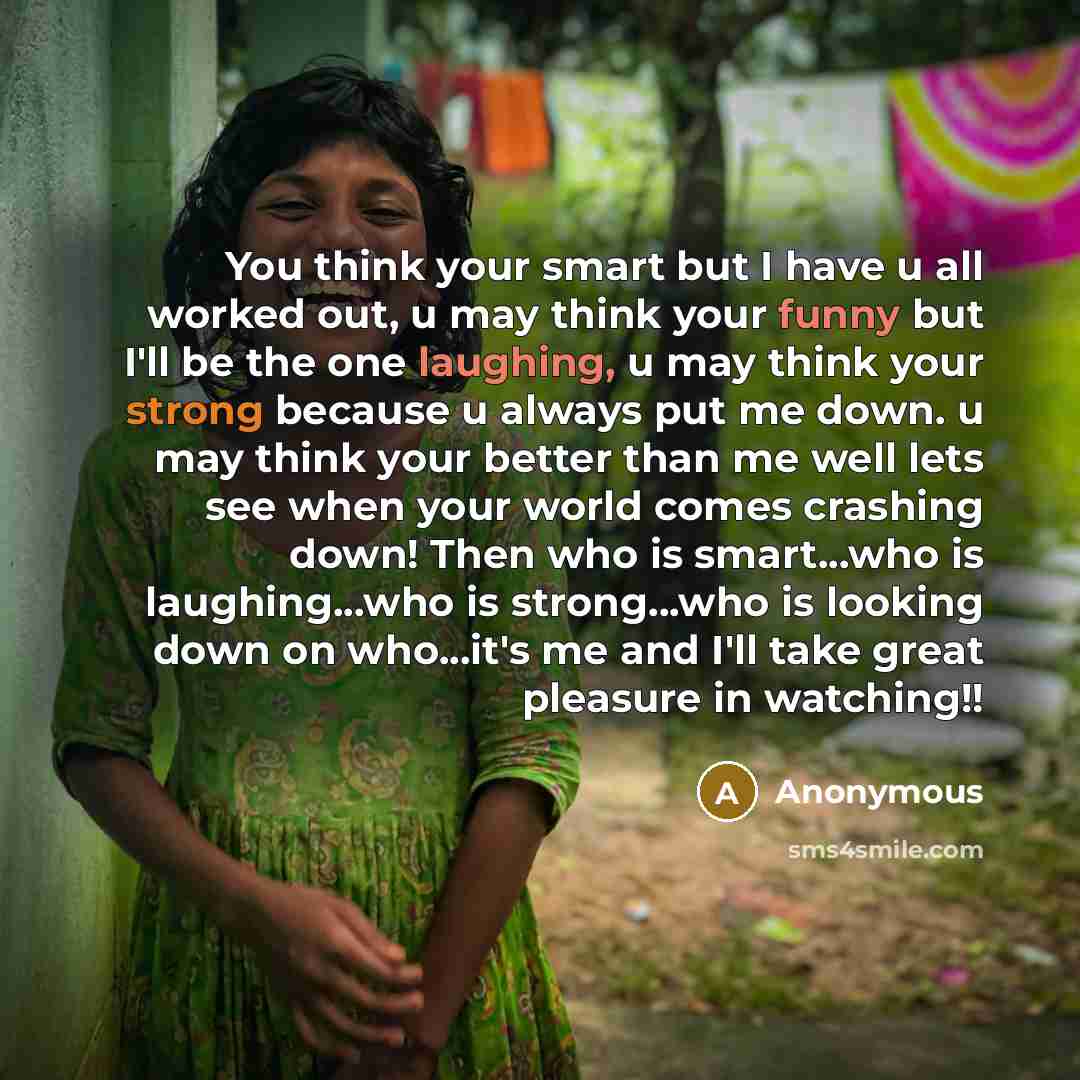 “You think your smart but I have u all worked out, u may think your funny but I'll be the one laughing, u may think your strong because u always put me down. u may think your better than me well lets see when your world comes crashing down! Then who is smart...who is laughing...who is strong...who…” quote by Anonymous