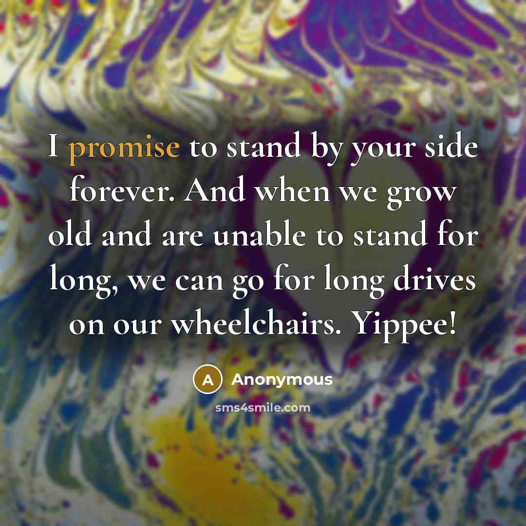 “I promise to stand by your side forever. And when we grow old and are unable to stand for long, we can go for long drives on our wheelchairs. Yippee!” quote by Anonymous