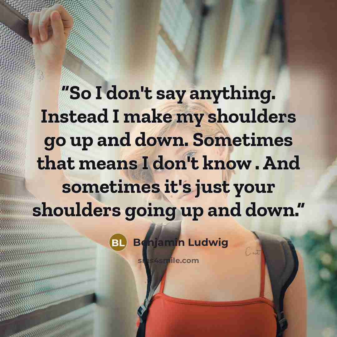 “So I don't say anything. Instead I make my shoulders go up and down. Sometimes that means I don't know . And sometimes it's just your shoulders going up and down.” quote by Benjamin Ludwig