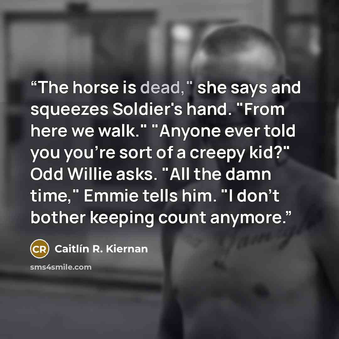 “The horse is dead," she says and squeezes Soldier's hand. "From here we walk." "Anyone ever told you you're sort of a creepy kid?" Odd Willie asks. "All the damn time," Emmie tells him. "I don't bother keeping count anymore.” quote by Caitlín R. Kiernan