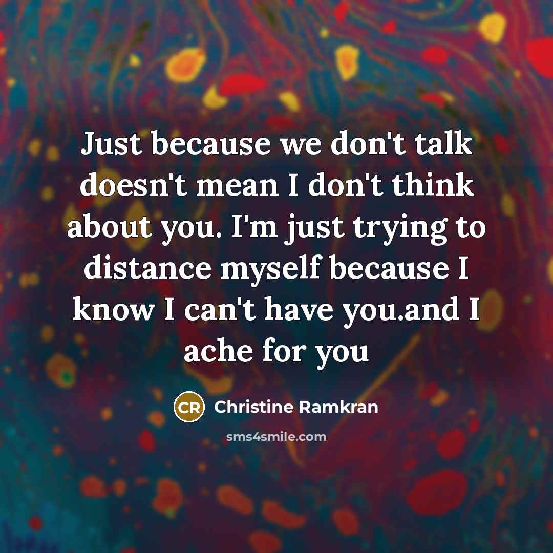“Just because we don't talk doesn't mean I don't think about you. I'm just trying to distance myself because I know I can't have you.and I ache for you” quote by Christine Ramkran