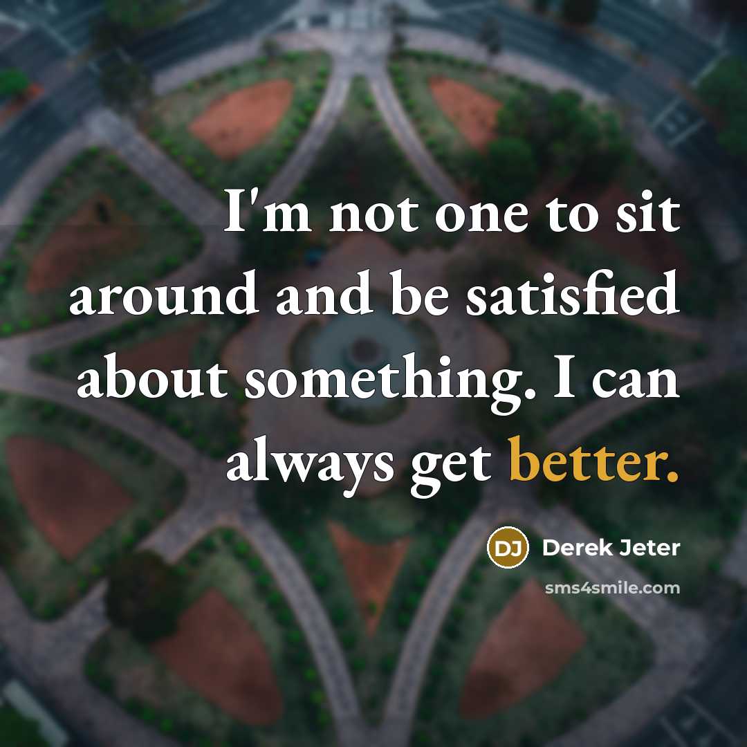 “I'm not one to sit around and be satisfied about something. I can always get better.” quote by Derek Jeter