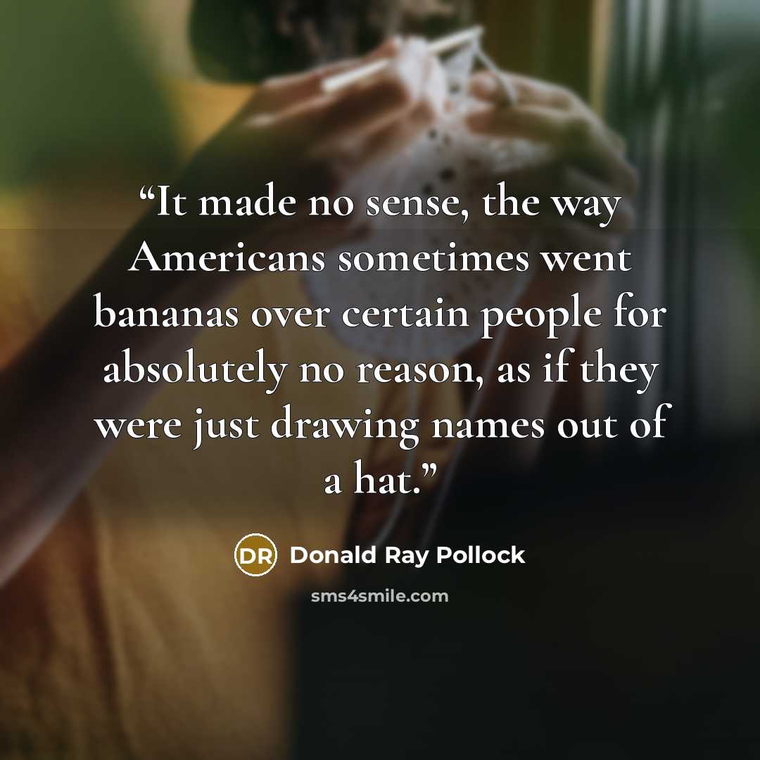 “It made no sense, the way Americans sometimes went bananas over certain people for absolutely no reason, as if they were just drawing names out of a hat.” quote by Donald Ray Pollock