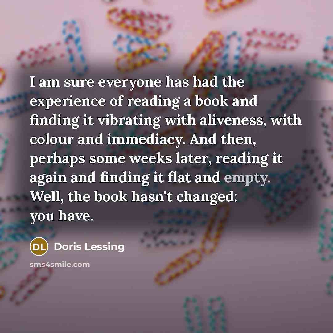 “I am sure everyone has had the experience of reading a book and finding it vibrating with aliveness, with colour and immediacy. And then, perhaps some weeks later, reading it again and finding it flat and empty. Well, the book hasn't changed: you have.” quote by Doris Lessing