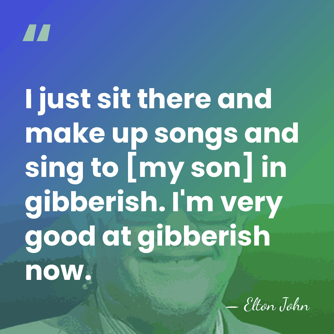 I just sit there and make up songs and sing to [my&hellip; - Elton John