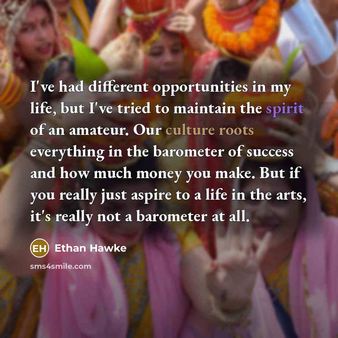 “I've had different opportunities in my life, but I've tried to maintain the spirit of an amateur. Our culture roots everything in the barometer of success and how much money you make. But if you really just aspire to a life in the arts, it's really not a barometer at all.” quote by Ethan Hawke