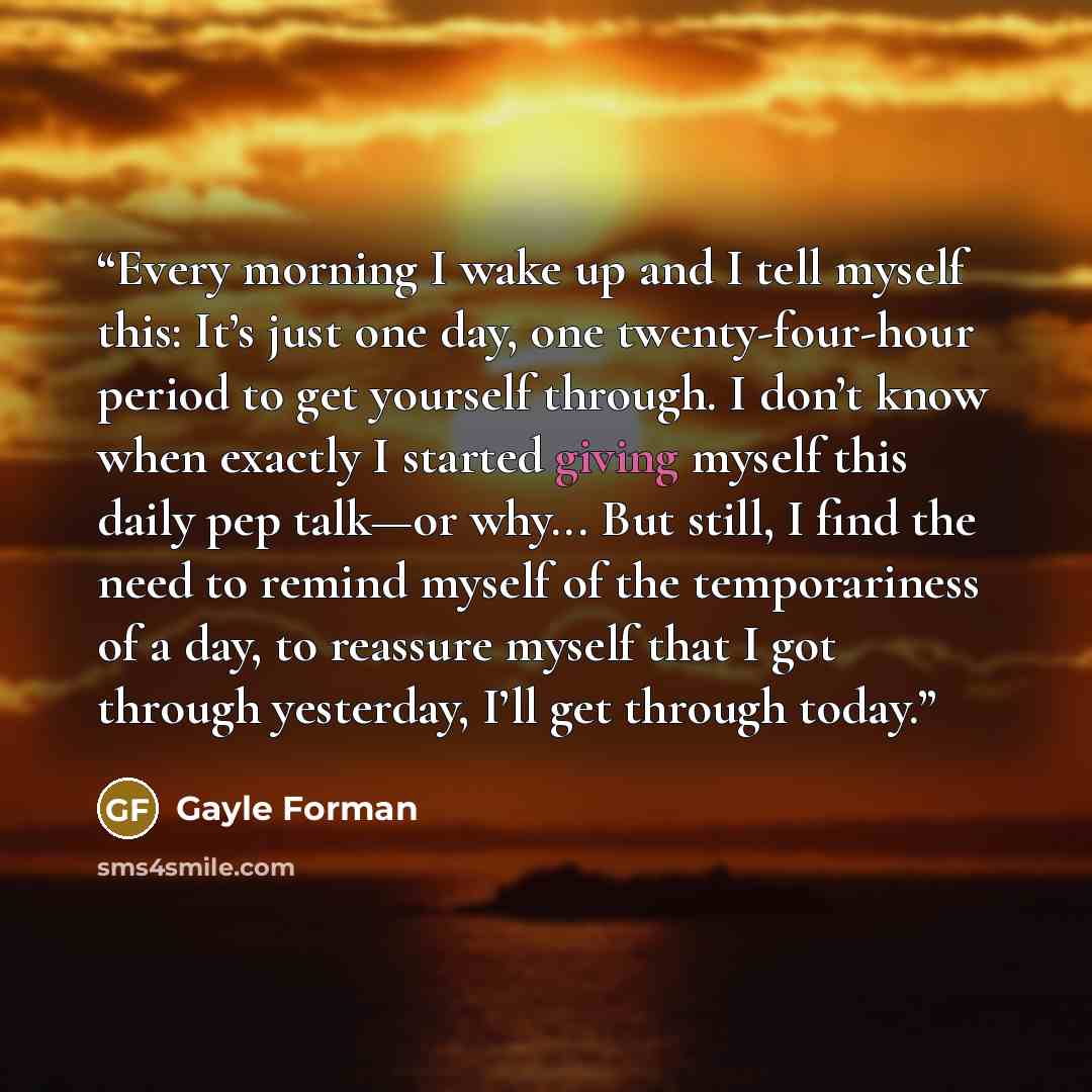 “Every morning I wake up and I tell myself this: It’s just one day, one twenty-four-hour period to get yourself through. I don’t know when exactly I started giving myself this daily pep talk—or why... But still, I find the need to remind myself of the temporariness of a day, to reassure myself that…” quote by Gayle Forman