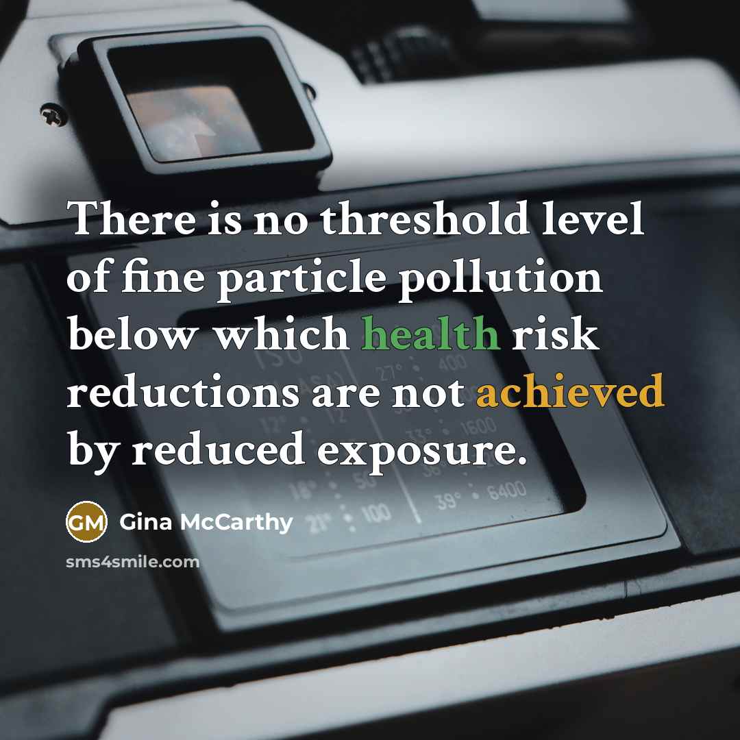 “There is no threshold level of fine particle pollution below which health risk reductions are not achieved by reduced exposure.” quote by Gina McCarthy
