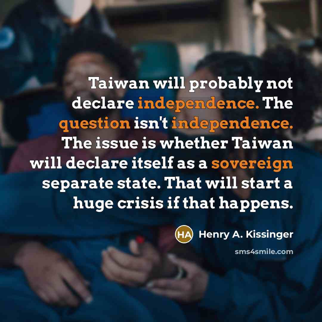“Taiwan will probably not declare independence. The question isn't independence. The issue is whether Taiwan will declare itself as a sovereign separate state. That will start a huge crisis if that happens.” quote by Henry A. Kissinger