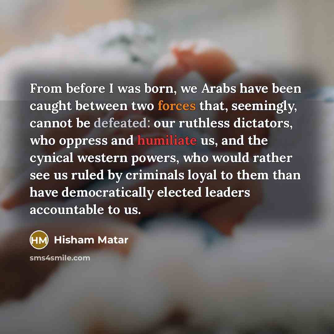 “From before I was born, we Arabs have been caught between two forces that, seemingly, cannot be defeated: our ruthless dictators, who oppress and humiliate us, and the cynical western powers, who would rather see us ruled by criminals loyal to them than have democratically elected leaders…” quote by Hisham Matar