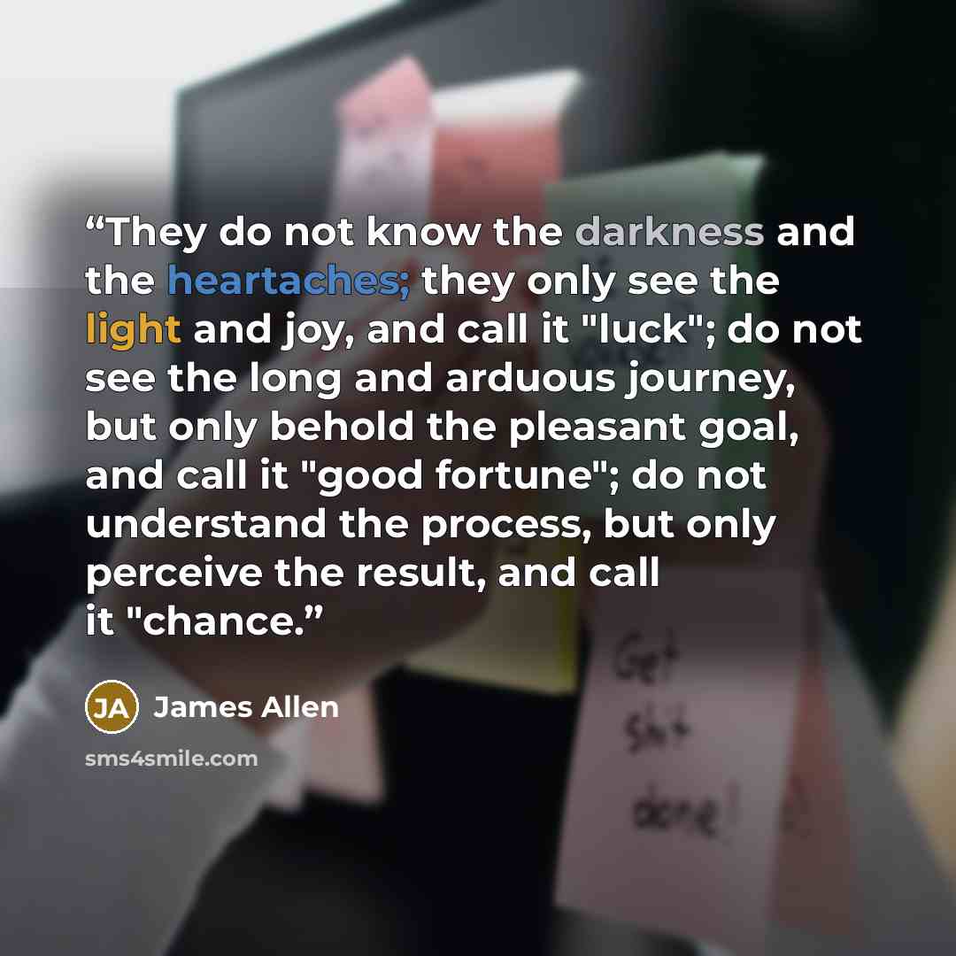 “They do not know the darkness and the heartaches; they only see the light and joy, and call it "luck"; do not see the long and arduous journey, but only behold the pleasant goal, and call it "good fortune"; do not understand the process, but only perceive the result, and call it "chance.” quote by James Allen