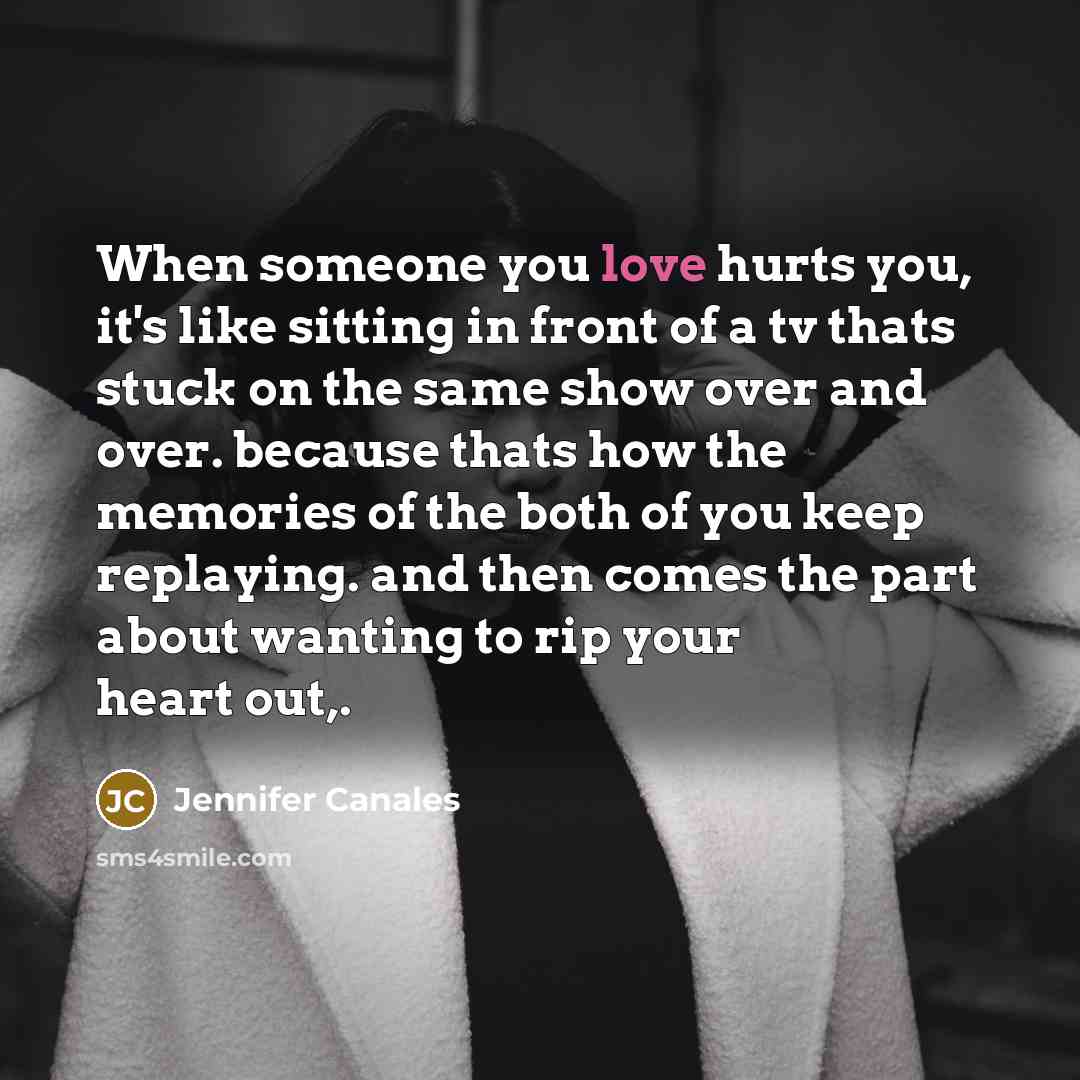 “When someone you love hurts you, it's like sitting in front of a tv thats stuck on the same show over and over. because thats how the memories of the both of you keep replaying. and then comes the part about wanting to rip your heart out,.” quote by Jennifer Canales