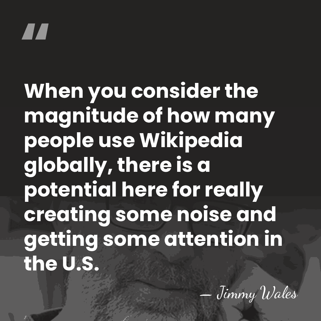 When you consider the magnitude of how many people use Wikipedia globally,&hellip; - Jimmy Wales