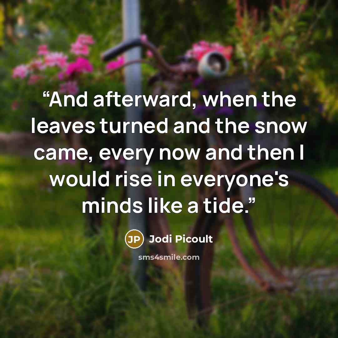 “And afterward, when the leaves turned and the snow came, every now and then I would rise in everyone's minds like a tide.” quote by Jodi Picoult