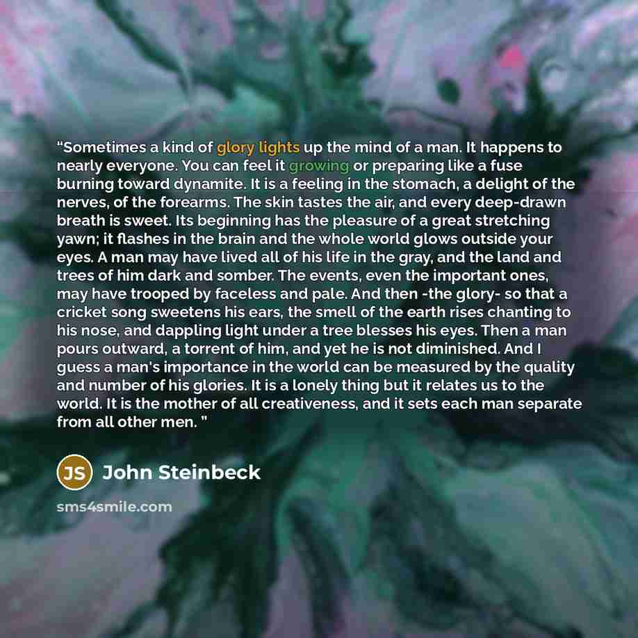 “Sometimes a kind of glory lights up the mind of a man. It happens to nearly everyone. You can feel it growing or preparing like a fuse burning toward dynamite. It is a feeling in the stomach, a delight of the nerves, of the forearms. The skin tastes the air, and every deep-drawn breath is sweet…” quote by John Steinbeck