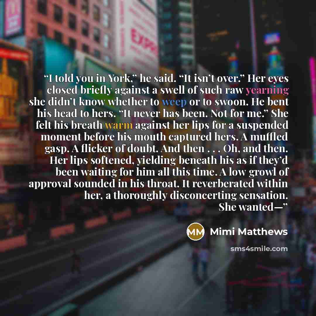 “I told you in York,” he said. “It isn’t over.” Her eyes closed briefly against a swell of such raw yearning she didn’t know whether to weep or to swoon. He bent his head to hers. “It never has been. Not for me.” She felt his breath warm against her lips for a suspended moment before his mouth…” quote by Mimi Matthews