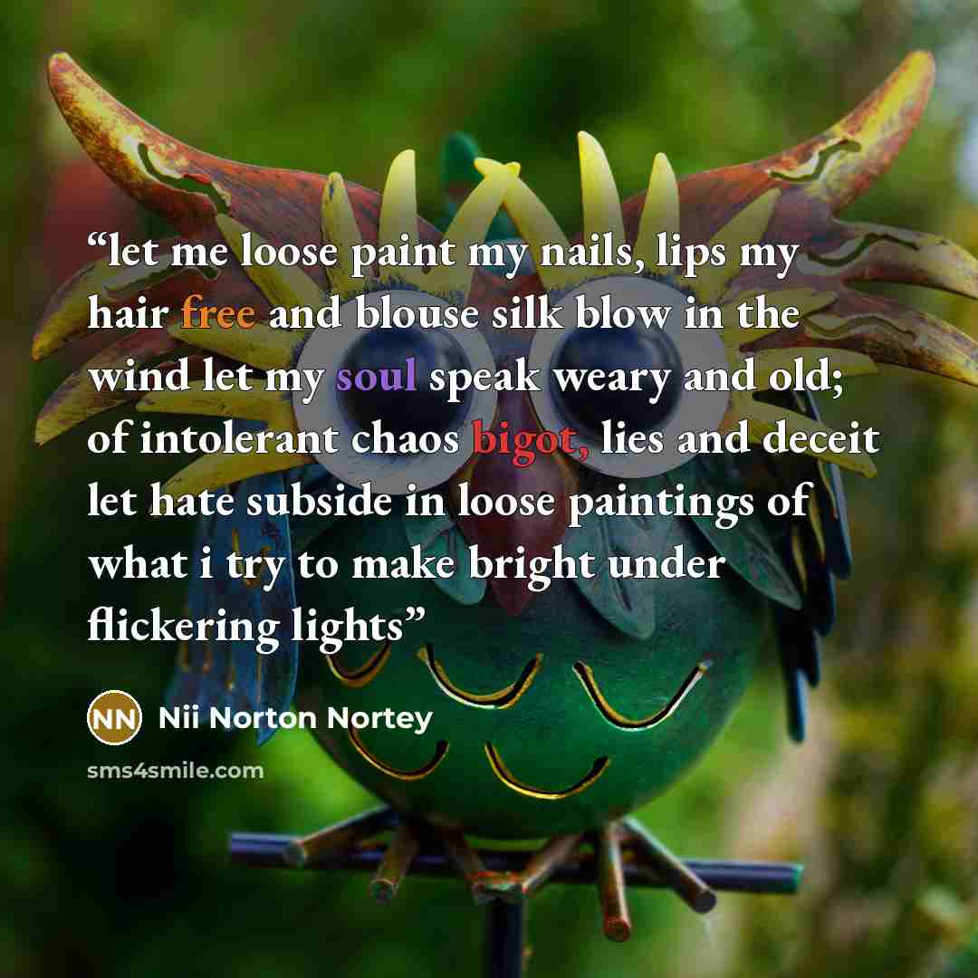 “let me loose paint my nails, lips my hair free and blouse silk blow in the wind let my soul speak weary and old; of intolerant chaos bigot, lies and deceit let hate subside in loose paintings of what i try to make bright under flickering lights” quote by Nii Norton Nortey