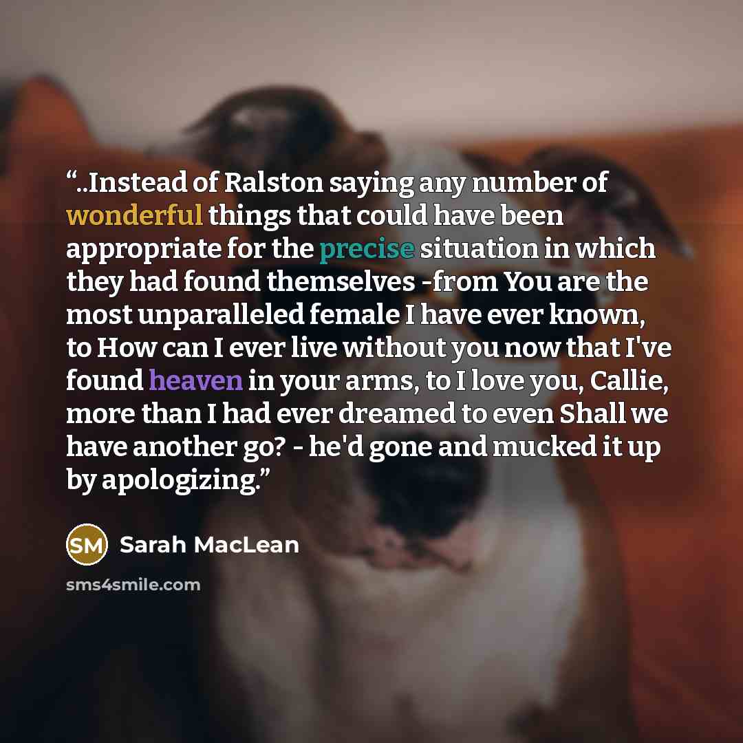 “..Instead of Ralston saying any number of wonderful things that could have been appropriate for the precise situation in which they had found themselves -from You are the most unparalleled female I have ever known, to How can I ever live without you now that I've found heaven in your arms, to I…” quote by Sarah MacLean