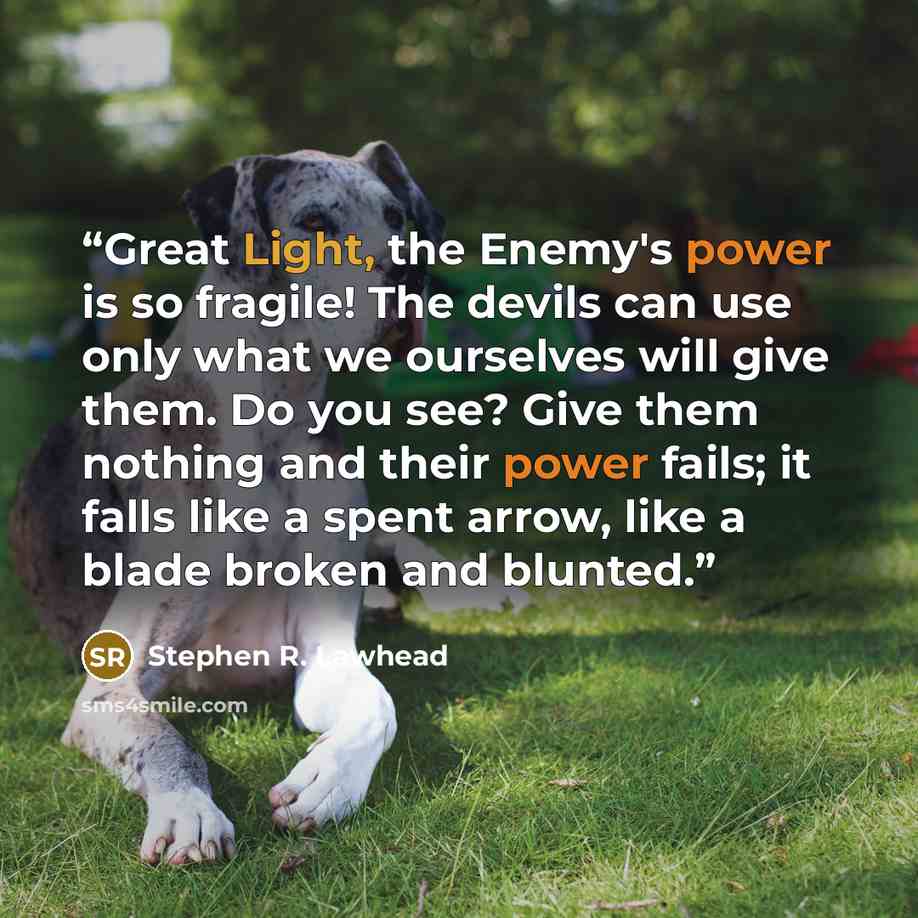 “Great Light, the Enemy's power is so fragile! The devils can use only what we ourselves will give them. Do you see? Give them nothing and their power fails; it falls like a spent arrow, like a blade broken and blunted.” quote by Stephen R. Lawhead