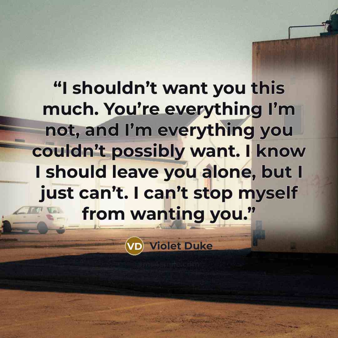 “I shouldn’t want you this much. You’re everything I’m not, and I’m everything you couldn’t possibly want. I know I should leave you alone, but I just can’t. I can’t stop myself from wanting you.” quote by Violet Duke
