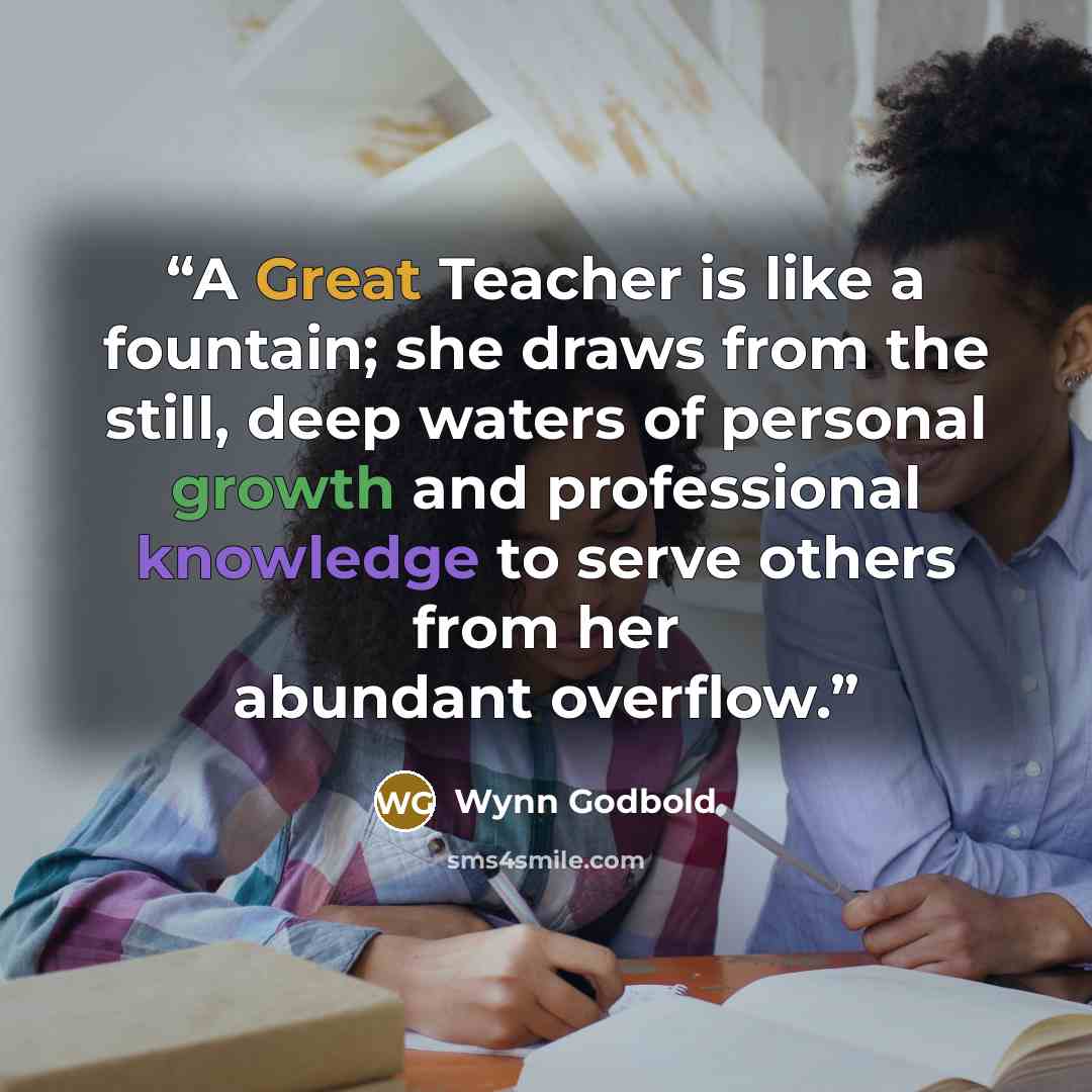 “A Great Teacher is like a fountain; she draws from the still, deep waters of personal growth and professional knowledge to serve others from her abundant overflow.” quote by Wynn Godbold