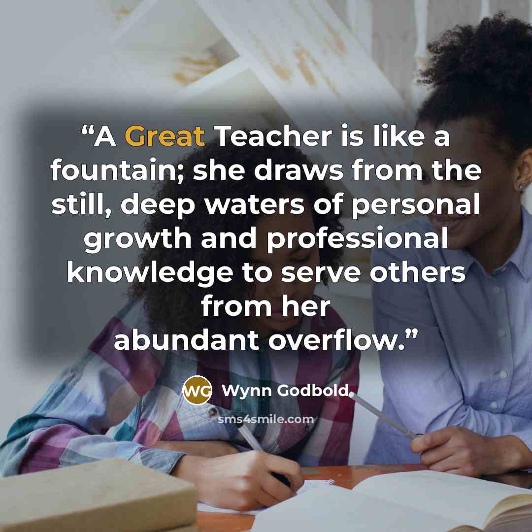 “A Great Teacher is like a fountain; she draws from the still, deep waters of personal growth and professional knowledge to serve others from her abundant overflow.” quote by Wynn Godbold