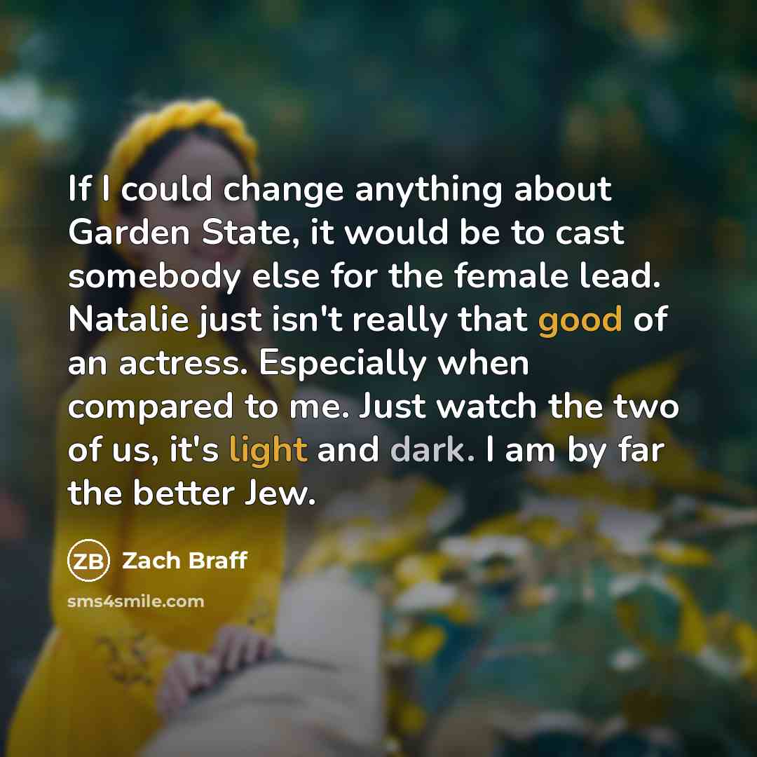 “If I could change anything about Garden State, it would be to cast somebody else for the female lead. Natalie just isn't really that good of an actress. Especially when compared to me. Just watch the two of us, it's light and dark. I am by far the better Jew.” quote by Zach Braff