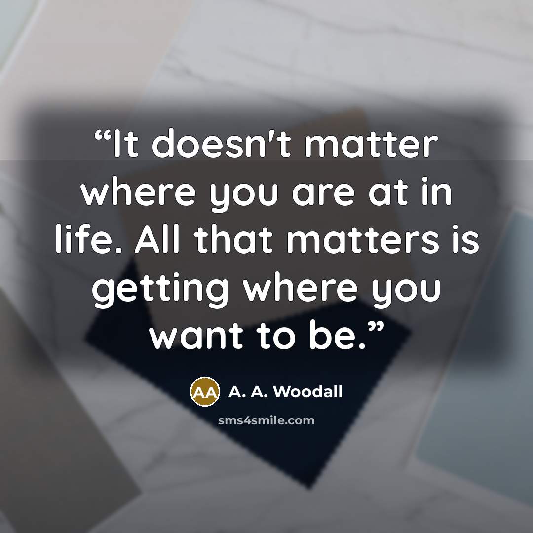 “It doesn't matter where you are at in life. All that matters is getting where you want to be.” quote by A. A. Woodall