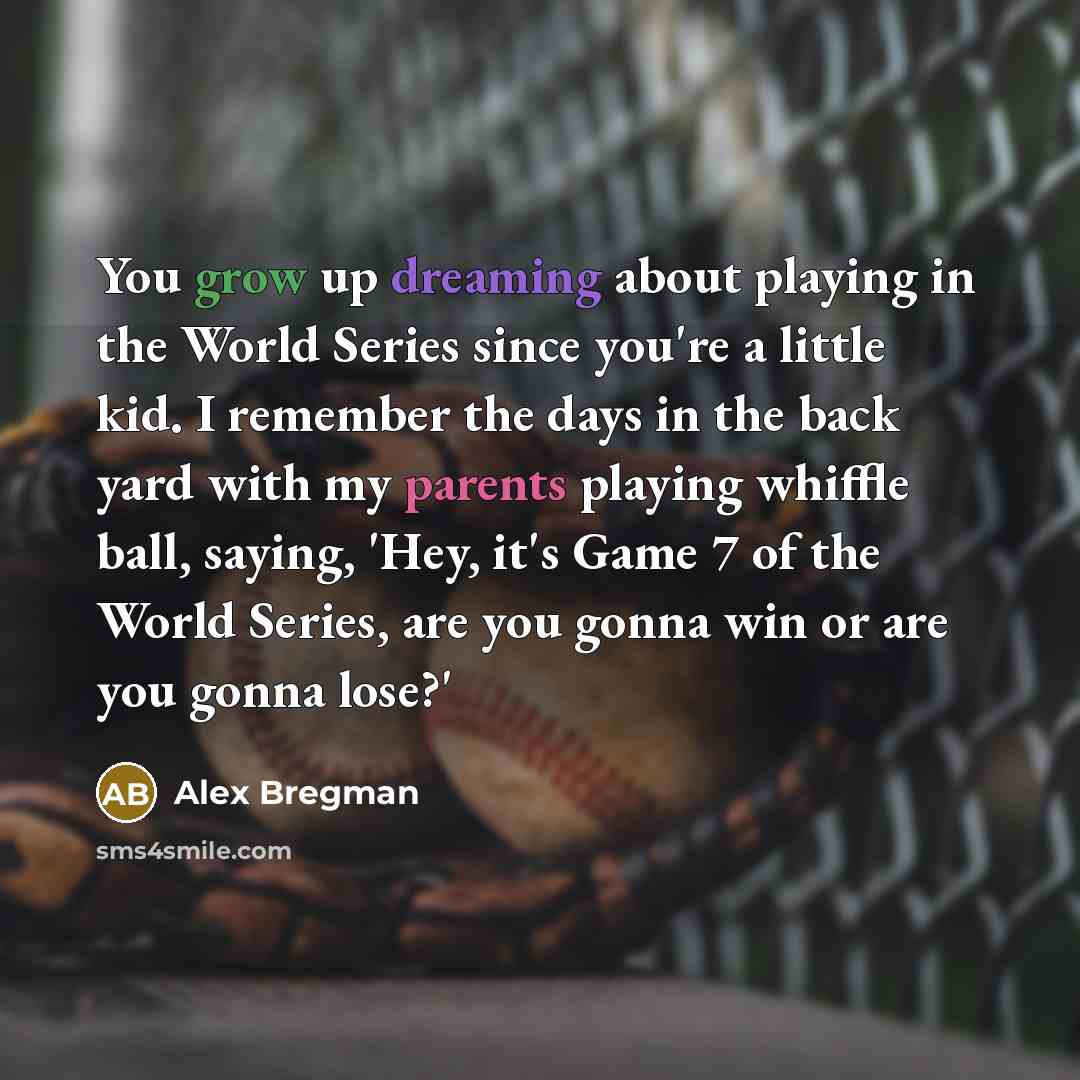 “You grow up dreaming about playing in the World Series since you're a little kid. I remember the days in the back yard with my parents playing whiffle ball, saying, 'Hey, it's Game 7 of the World Series, are you gonna win or are you gonna lose?'” quote by Alex Bregman