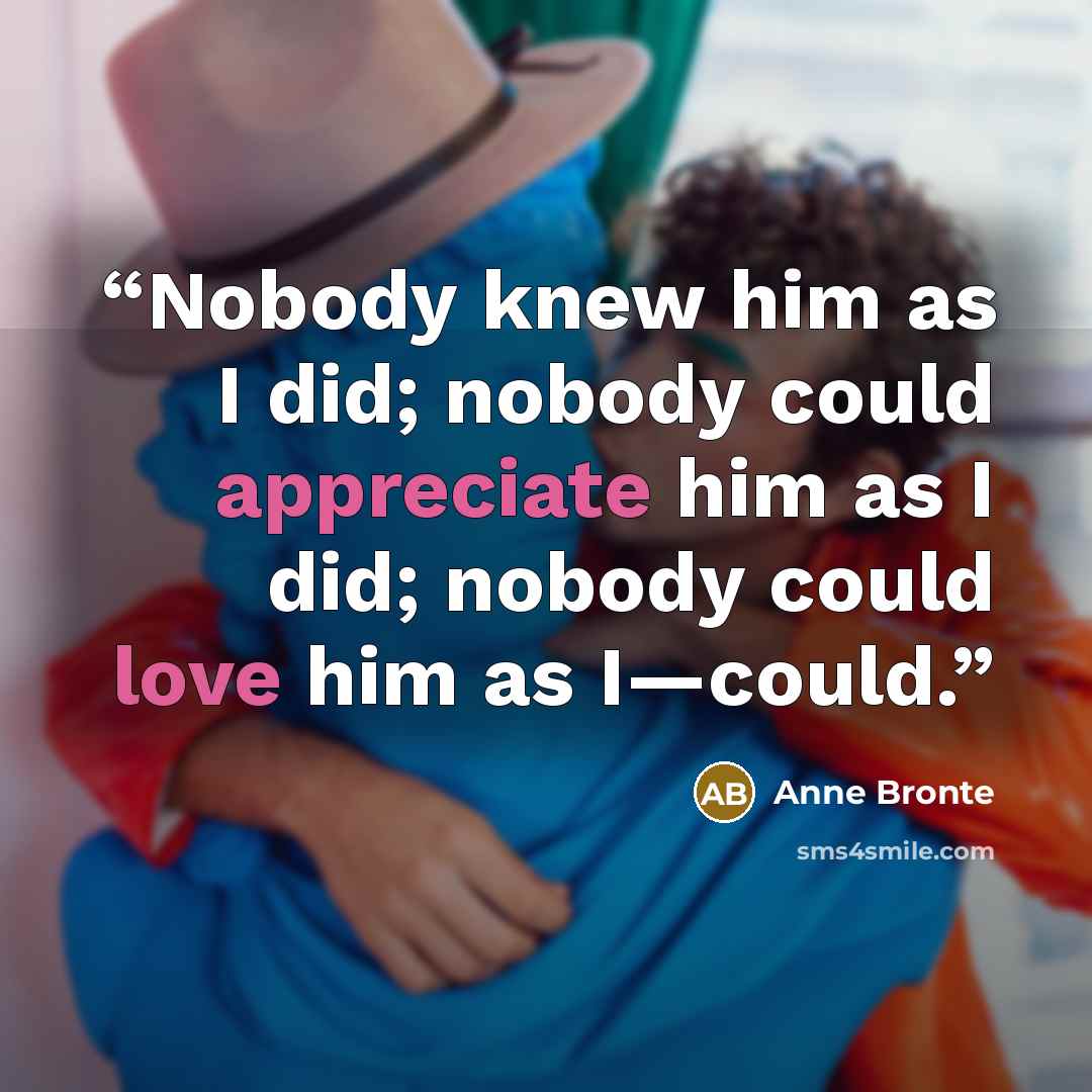 “Nobody knew him as I did; nobody could appreciate him as I did; nobody could love him as I—could.” quote by Anne Brontë