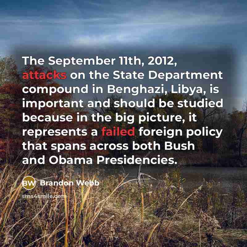 “The September 11th, 2012, attacks on the State Department compound in Benghazi, Libya, is important and should be studied because in the big picture, it represents a failed foreign policy that spans across both Bush and Obama Presidencies.” quote by Brandon Webb