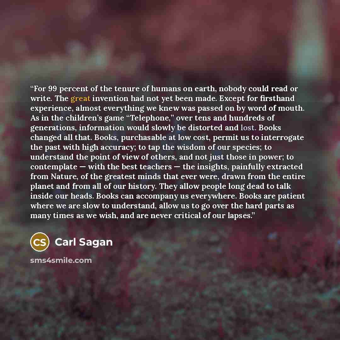 “For 99 percent of the tenure of humans on earth, nobody could read or write. The great invention had not yet been made. Except for firsthand experience, almost everything we knew was passed on by word of mouth. As in the children’s game “Telephone,” over tens and hundreds of generations…” quote by Carl Sagan