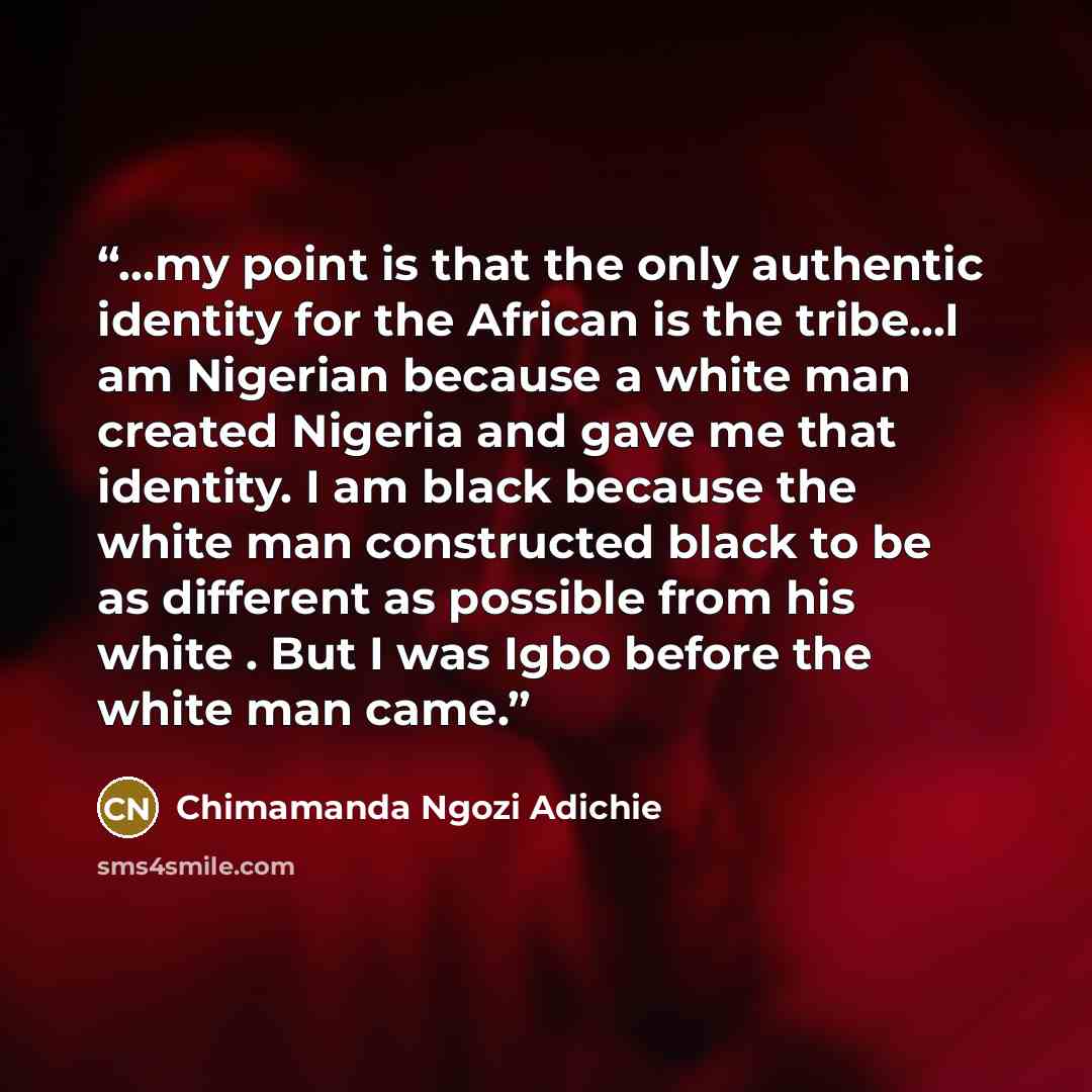 “...my point is that the only authentic identity for the African is the tribe...I am Nigerian because a white man created Nigeria and gave me that identity. I am black because the white man constructed black to be as different as possible from his white . But I was Igbo before the white man came.” quote by Chimamanda Ngozi Adichie