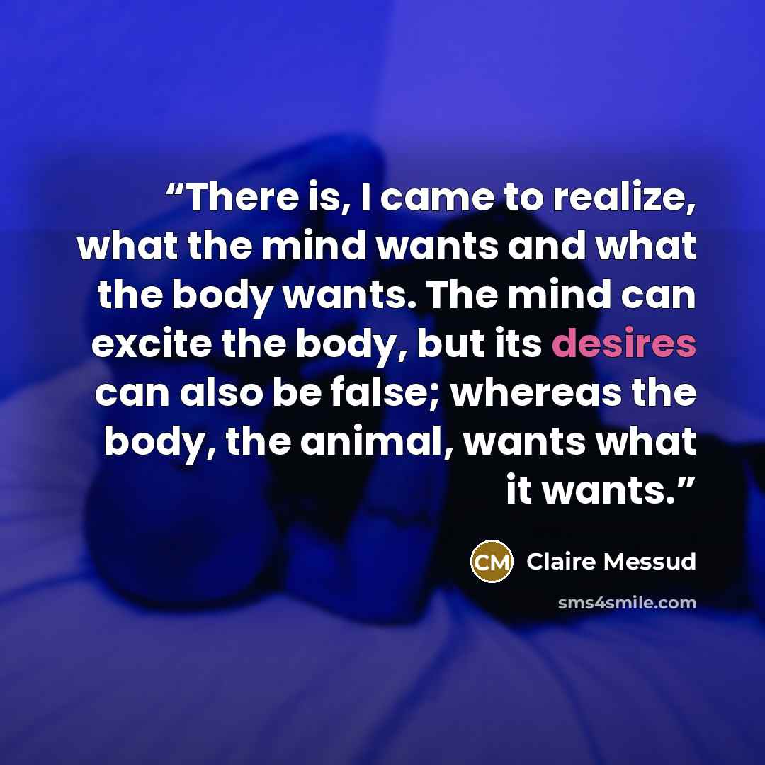 “There is, I came to realize, what the mind wants and what the body wants. The mind can excite the body, but its desires can also be false; whereas the body, the animal, wants what it wants.” quote by Claire Messud