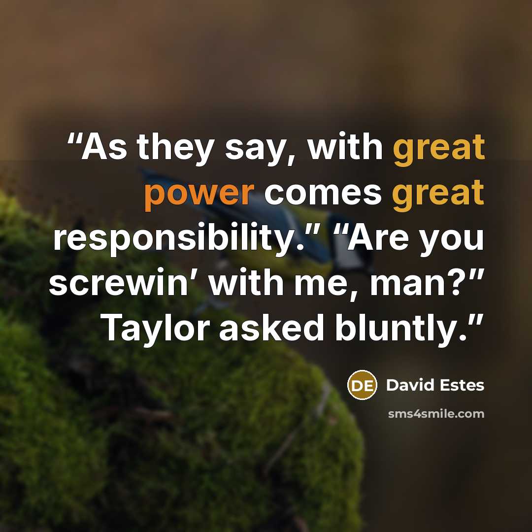 “As they say, with great power comes great responsibility.” “Are you screwin’ with me, man?” Taylor asked bluntly.” quote by David Estes
