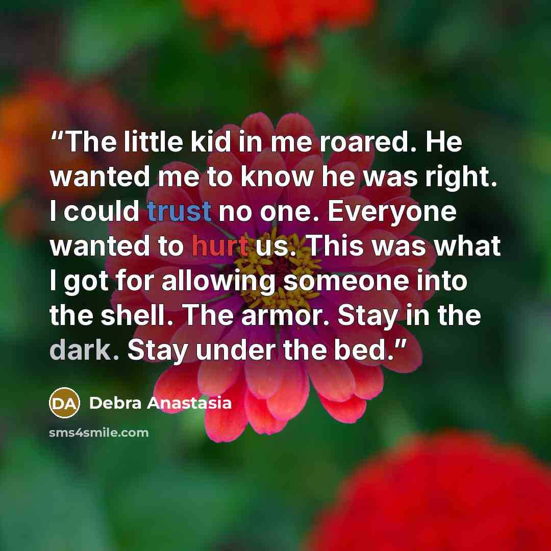 “The little kid in me roared. He wanted me to know he was right. I could trust no one. Everyone wanted to hurt us. This was what I got for allowing someone into the shell. The armor. Stay in the dark. Stay under the bed.” quote by Debra Anastasia