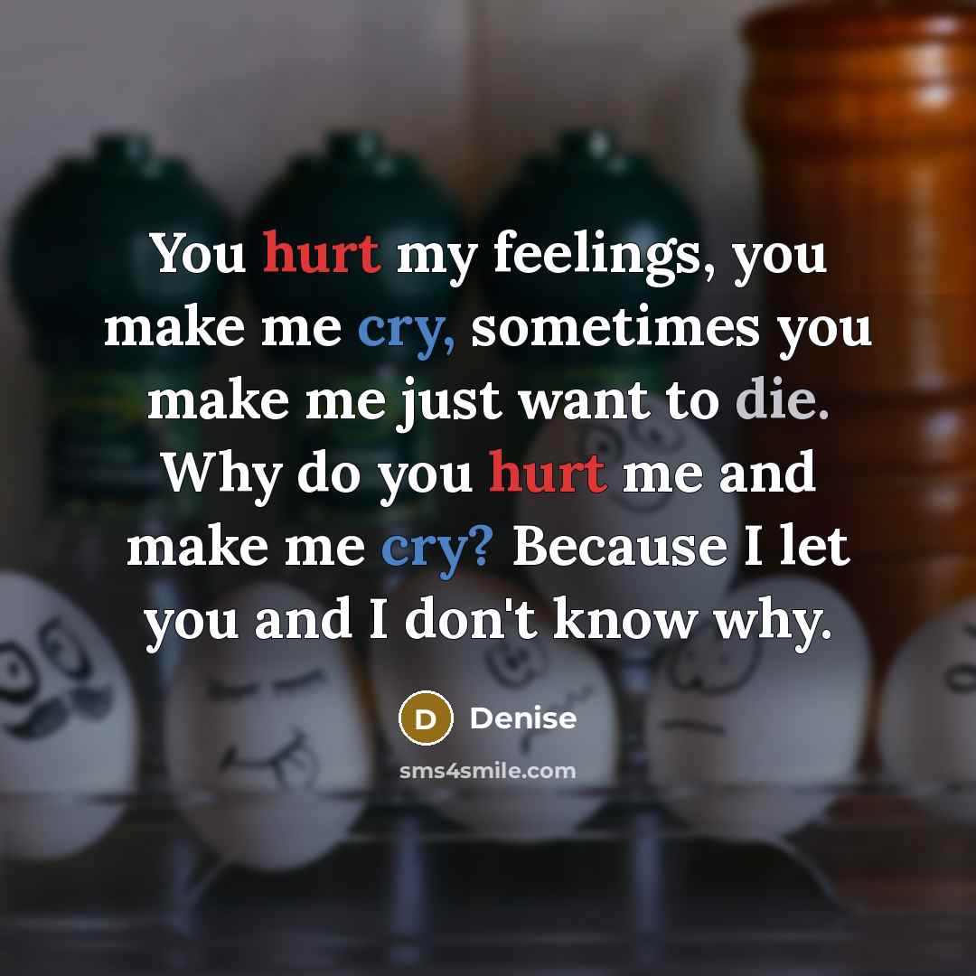 “You hurt my feelings, you make me cry, sometimes you make me just want to die. Why do you hurt me and make me cry? Because I let you and I don't know why.” quote by Denise