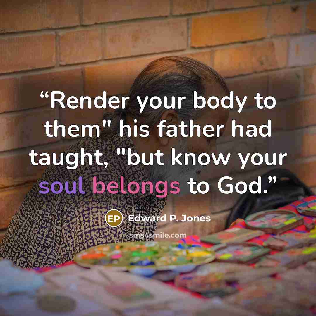 “Render your body to them" his father had taught, "but know your soul belongs to God.” quote by Edward P. Jones