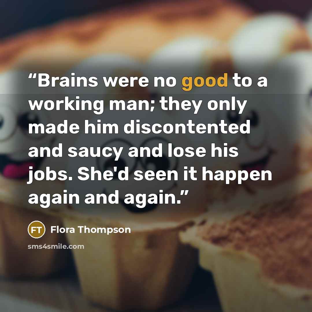 “Brains were no good to a working man; they only made him discontented and saucy and lose his jobs. She'd seen it happen again and again.” quote by Flora Thompson