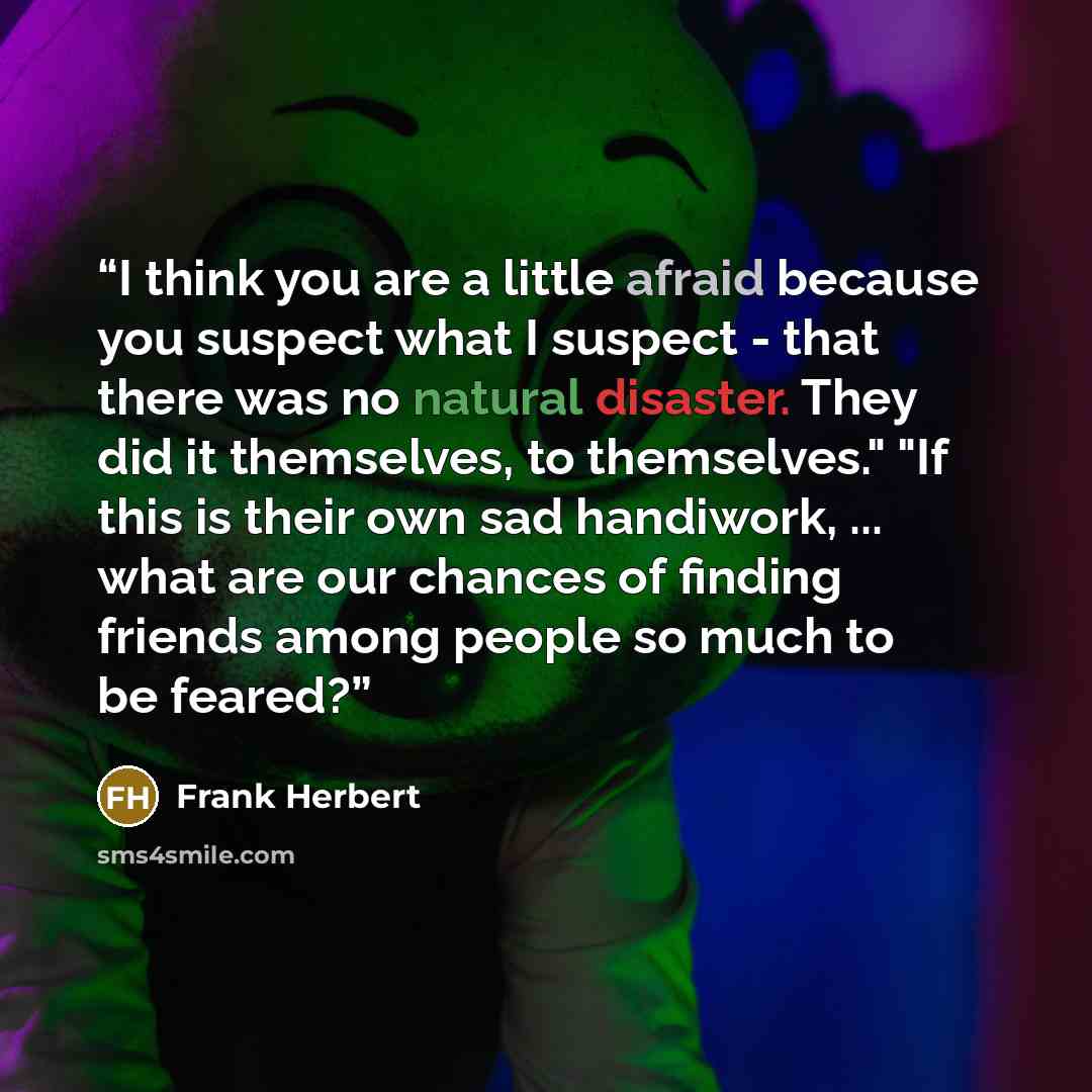 “I think you are a little afraid because you suspect what I suspect - that there was no natural disaster. They did it themselves, to themselves." "If this is their own sad handiwork, ... what are our chances of finding friends among people so much to be feared?” quote by Frank Herbert
