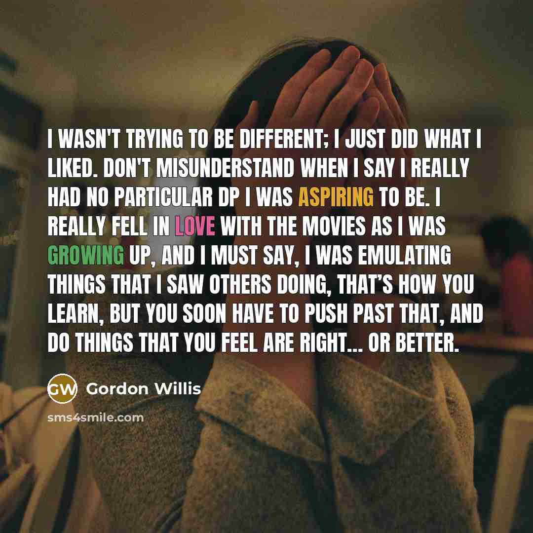 “I wasn't trying to be different; I just did what I liked. Don't misunderstand when I say I really had no particular DP I was aspiring to be. I really fell in love with the movies as I was growing up, and I must say, I was emulating things that I saw others doing, that’s how you learn, but you soon…” quote by Gordon Willis