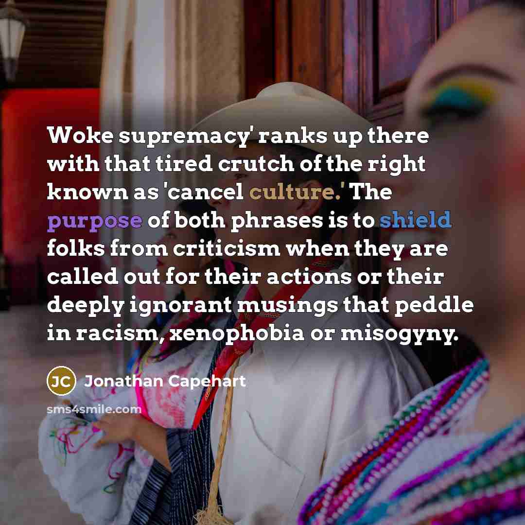 “Woke supremacy' ranks up there with that tired crutch of the right known as 'cancel culture.' The purpose of both phrases is to shield folks from criticism when they are called out for their actions or their deeply ignorant musings that peddle in racism, xenophobia or misogyny.” quote by Jonathan Capehart