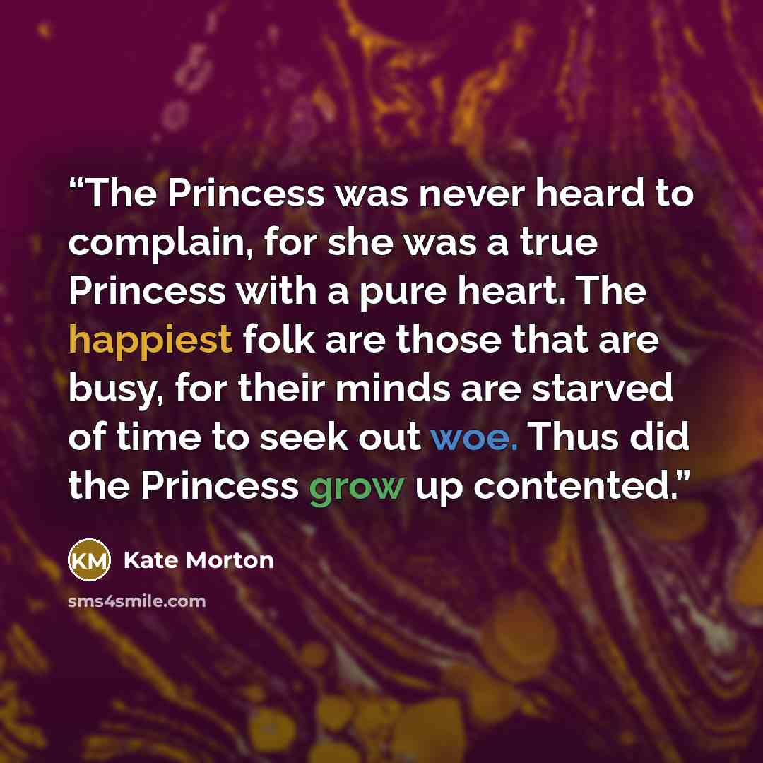 “The Princess was never heard to complain, for she was a true Princess with a pure heart. The happiest folk are those that are busy, for their minds are starved of time to seek out woe. Thus did the Princess grow up contented.” quote by Kate Morton