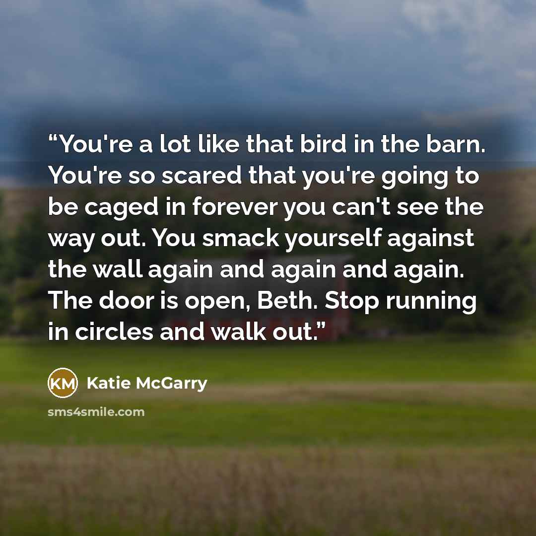 “You're a lot like that bird in the barn. You're so scared that you're going to be caged in forever you can't see the way out. You smack yourself against the wall again and again and again. The door is open, Beth. Stop running in circles and walk out.” quote by Katie McGarry
