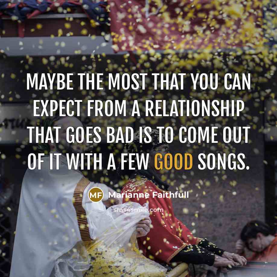 “Maybe the most that you can expect from a relationship that goes bad is to come out of it with a few good songs.” quote by Marianne Faithfull