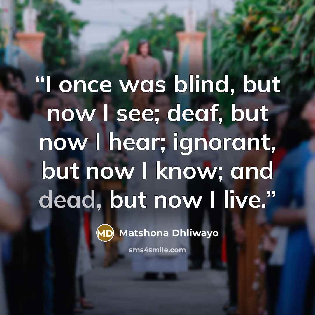 “I once was blind, but now I see; deaf, but now I hear; ignorant, but now I know; and dead, but now I live.” quote by Matshona Dhliwayo