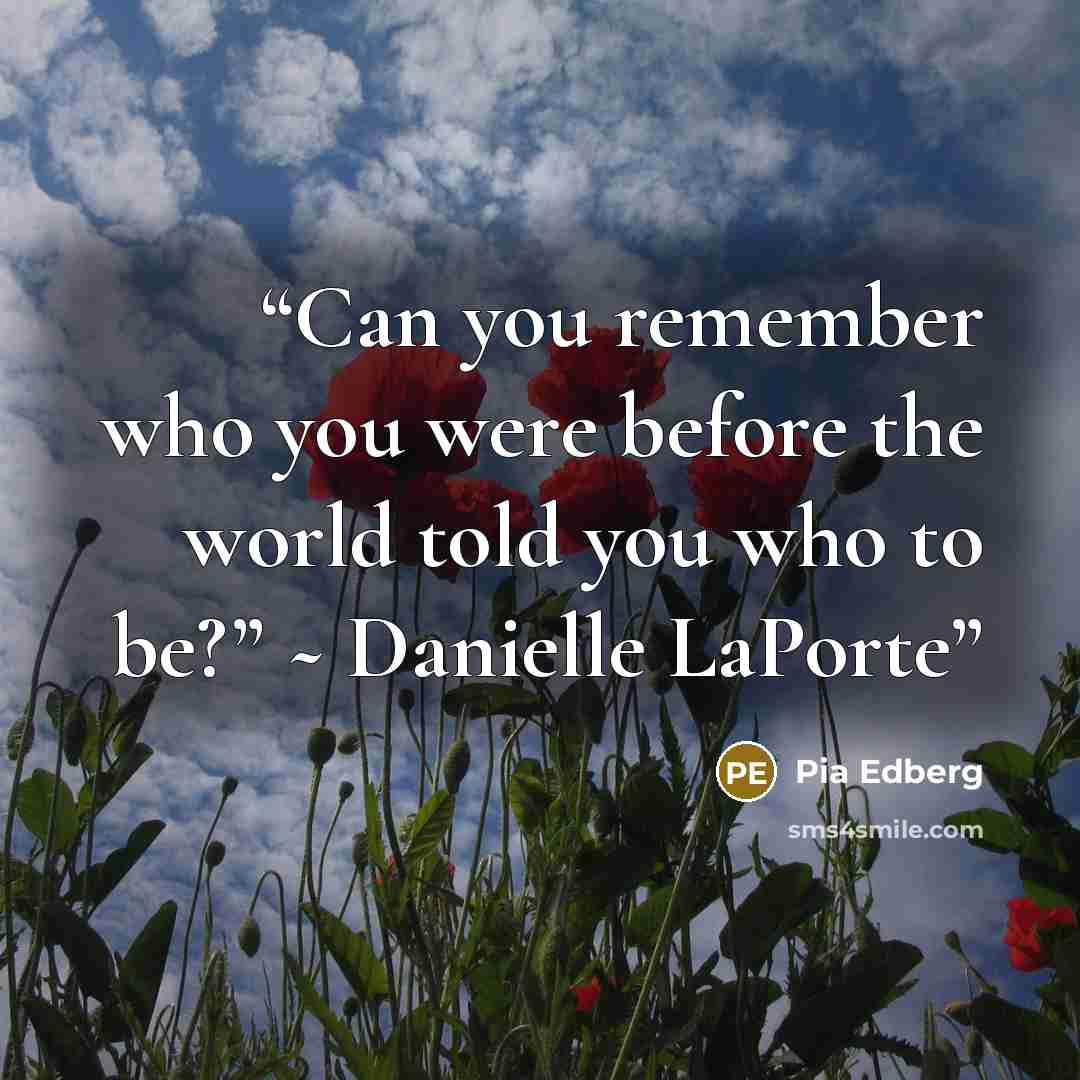 “Can you remember who you were before the world told you who to be?” ~ Danielle LaPorte” quote by Pia Edberg