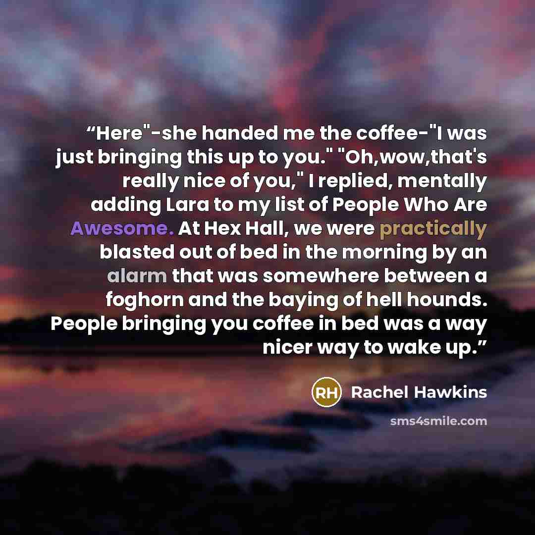 “Here"-she handed me the coffee-"I was just bringing this up to you." "Oh,wow,that's really nice of you," I replied, mentally adding Lara to my list of People Who Are Awesome. At Hex Hall, we were practically blasted out of bed in the morning by an alarm that was somewhere between a foghorn and the…” quote by Rachel Hawkins