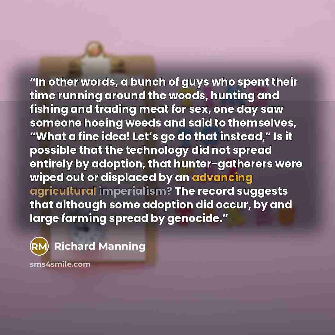 “In other words, a bunch of guys who spent their time running around the woods, hunting and fishing and trading meat for sex, one day saw someone hoeing weeds and said to themselves, “What a fine idea! Let’s go do that instead,” Is it possible that the technology did not spread entirely by…” quote by Richard Manning