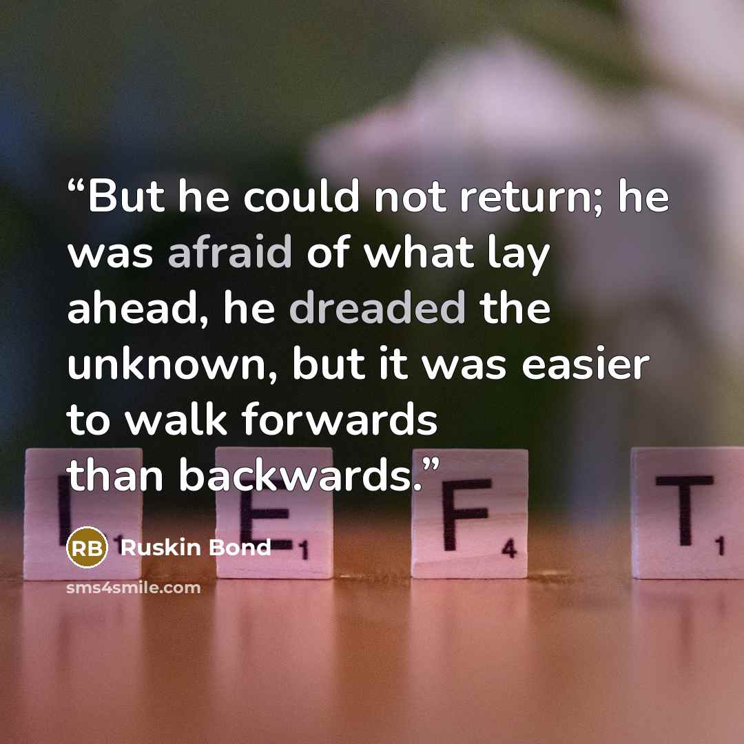 “But he could not return; he was afraid of what lay ahead, he dreaded the unknown, but it was easier to walk forwards than backwards.” quote by Ruskin Bond